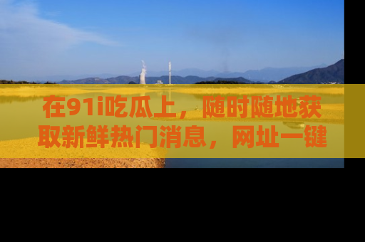 在91i吃瓜上,随时随地获取新鲜热门消息,网址一键直达!