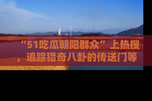 “51吃瓜朝阳群众”上热搜,追踪猎奇八卦的传送门等你点击!