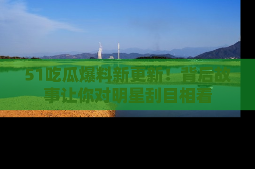 51吃瓜爆料新更新!背后故事让你对明星刮目相看