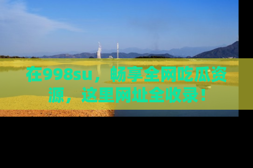 在998su,畅享全网吃瓜资源,这里网址全收录!