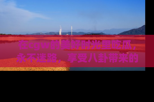 在cgw的美好时光里吃瓜,永不迷路,享受八卦带来的无限欢乐!