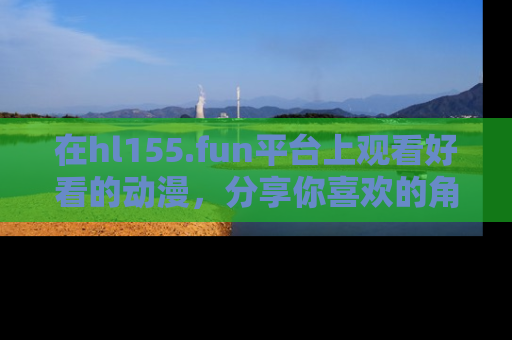 在hl155.fun平台上观看好看的动漫,分享你喜欢的角色和故事!