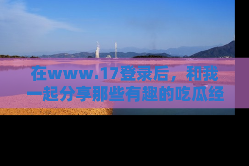 在www.17登录后,和我一起分享那些有趣的吃瓜经历吧!