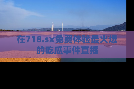 在718.sx免费体验最火爆的吃瓜事件直播