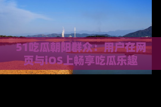 51吃瓜朝阳群众:用户在网页与iOS上畅享吃瓜乐趣
