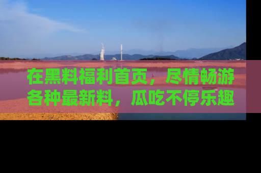 在黑料福利首页，尽情畅游各种最新料，瓜吃不停乐趣无穷！