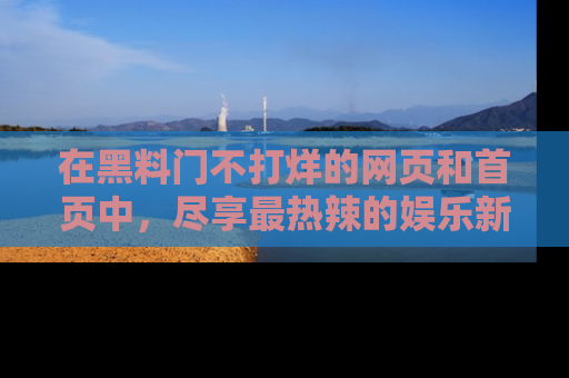 在黑料门不打烊的网页和首页中，尽享最热辣的娱乐新闻与八卦，快来围观！