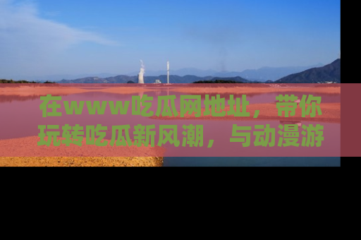 在www吃瓜网地址,带你玩转吃瓜新风潮,与动漫游戏角色共度精彩时光!