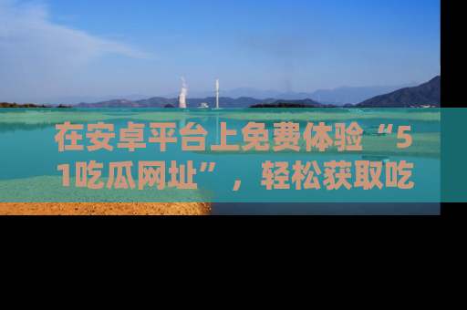 在安卓平台上免费体验“51吃瓜网址”,轻松获取吃瓜新鲜事!