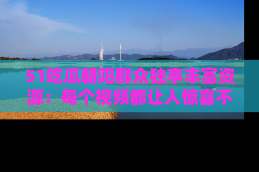 51吃瓜朝阳群众独享丰富资源:每个视频都让人惊喜不已!