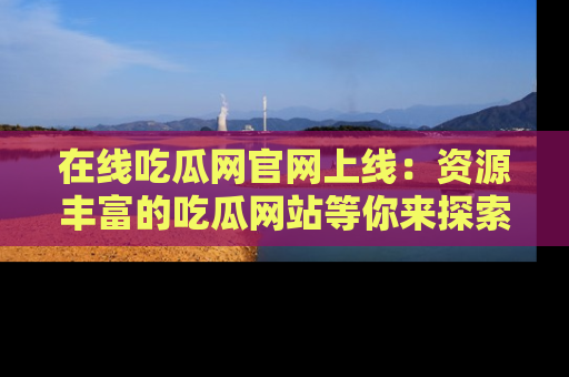 在线吃瓜网官网上线：资源丰富的吃瓜网站等你来探索