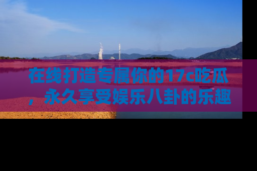 在线打造专属你的17c吃瓜,永久享受娱乐八卦的乐趣