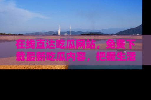 在线直达吃瓜网站,免费下载最新吃瓜内容,把握生活乐趣!