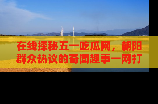 在线探秘五一吃瓜网,朝阳群众热议的奇闻趣事一网打尽