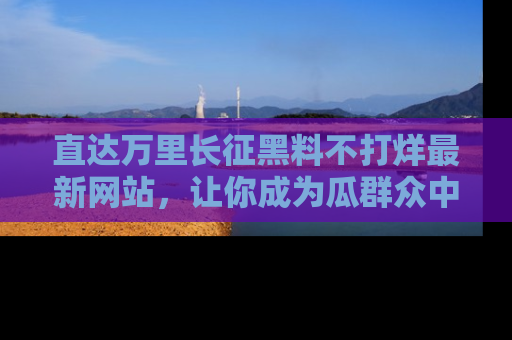直达万里长征黑料不打烊最新网站,让你成为瓜群众中的资深吃瓜客!