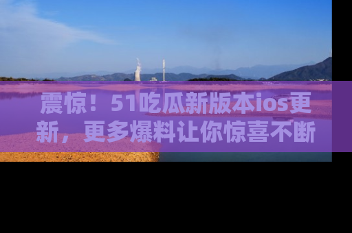 震惊!51吃瓜新版本ios更新,更多爆料让你惊喜不断,赶快来看吧!