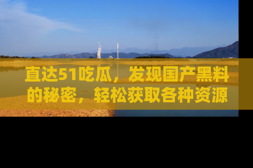 直达51吃瓜,发现国产黑料的秘密,轻松获取各种资源与资讯