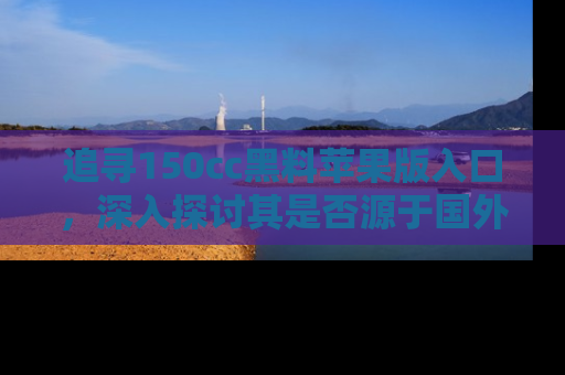 追寻150cc黑料苹果版入口,深入探讨其是否源于国外的传闻