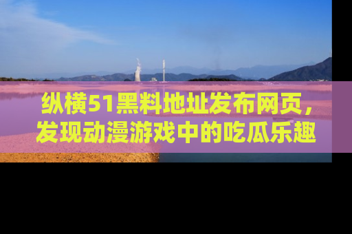 纵横51黑料地址发布网页,发现动漫游戏中的吃瓜乐趣