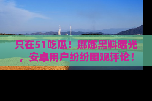 只在51吃瓜!娜娜黑料曝光,安卓用户纷纷围观评论!