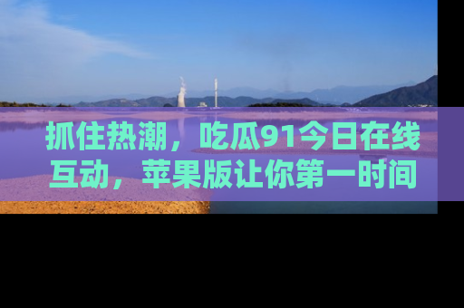 抓住热潮,吃瓜91今日在线互动,苹果版让你第一时间掌握信息!