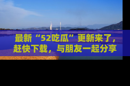最新“52吃瓜”更新来了,赶快下载,与朋友一起分享吃瓜乐趣!