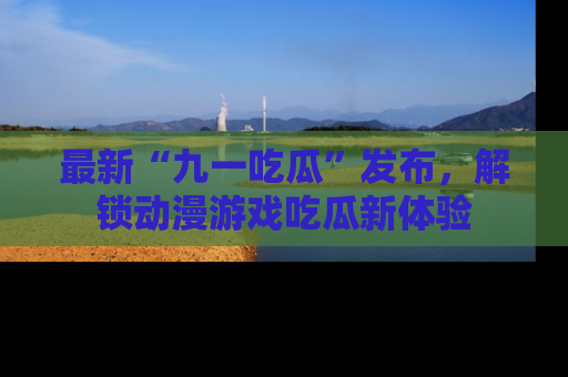 最新“九一吃瓜”发布,解锁动漫游戏吃瓜新体验