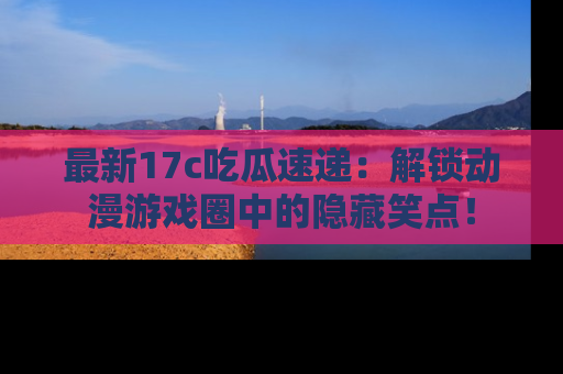 最新17c吃瓜速递:解锁动漫游戏圈中的隐藏笑点!