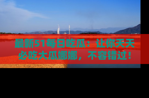 最新51每日吃瓜:让你天天必吃大瓜娜娜,不容错过!