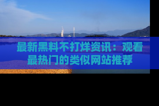 最新黑料不打烊资讯:观看最热门的类似网站推荐