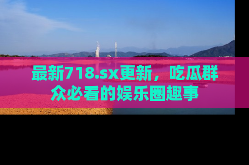 最新718.sx更新,吃瓜群众必看的娱乐圈趣事
