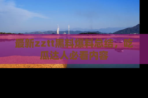最新zztt黑料爆料总结,吃瓜达人必看内容