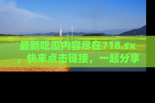 最新吃瓜内容尽在718.sx,快来点击链接,一起分享那些精彩瞬间!