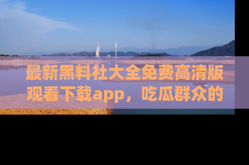 最新黑料社大全免费高清版观看下载app,吃瓜群众的必备神器