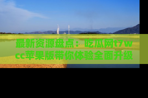 最新资源盘点:吃瓜网t7wcc苹果版带你体验全面升级