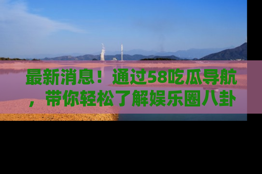 最新消息!通过58吃瓜导航,带你轻松了解娱乐圈八卦动态!