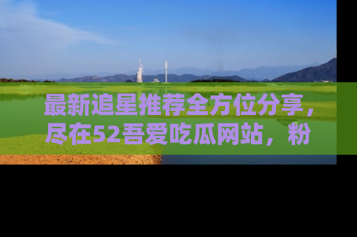 最新追星推荐全方位分享,尽在52吾爱吃瓜网站,粉丝必看